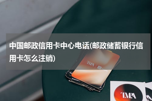 中国邮政信用卡中心电话(邮政储蓄银行信用卡怎么注销)