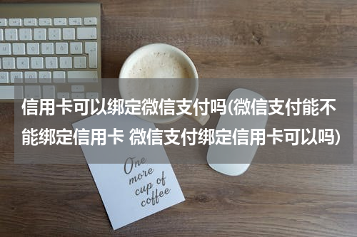信用卡可以绑定微信支付吗(微信支付能不能绑定信用卡 微信支付绑定信用卡可以吗)