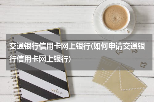 交通银行信用卡网上银行(如何申请交通银行信用卡网上银行)