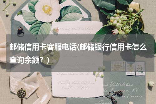 邮储信用卡客服电话(邮储银行信用卡怎么查询余额？)
